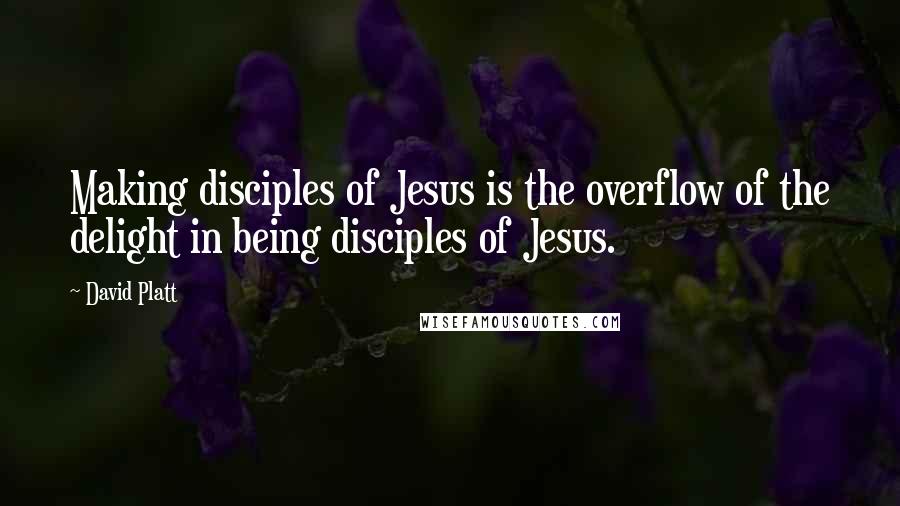 David Platt Quotes: Making disciples of Jesus is the overflow of the delight in being disciples of Jesus.