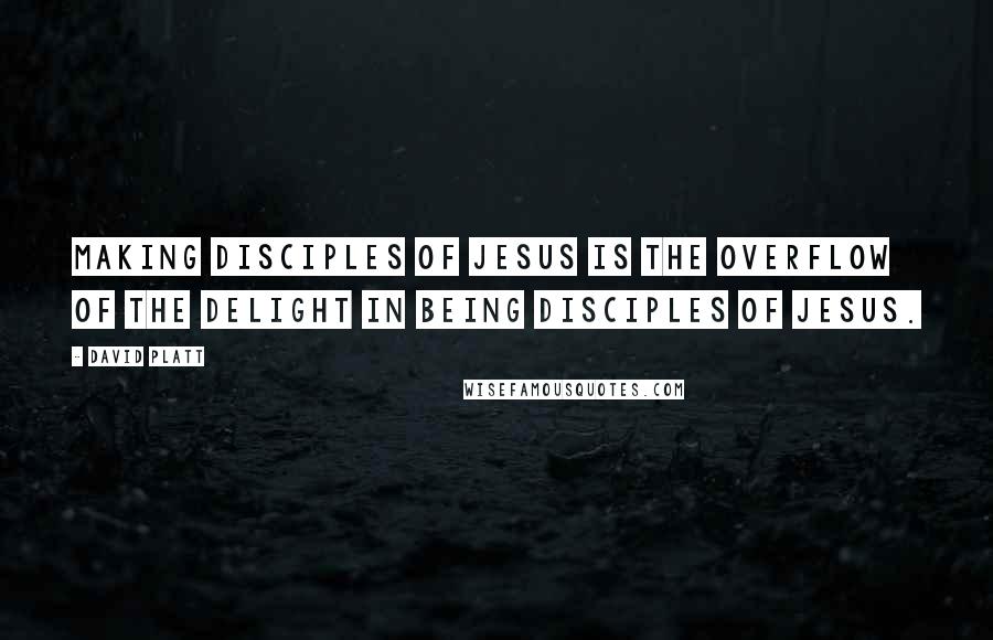 David Platt Quotes: Making disciples of Jesus is the overflow of the delight in being disciples of Jesus.