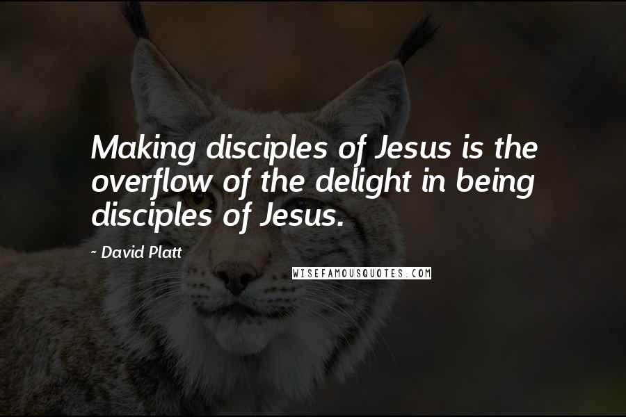 David Platt Quotes: Making disciples of Jesus is the overflow of the delight in being disciples of Jesus.