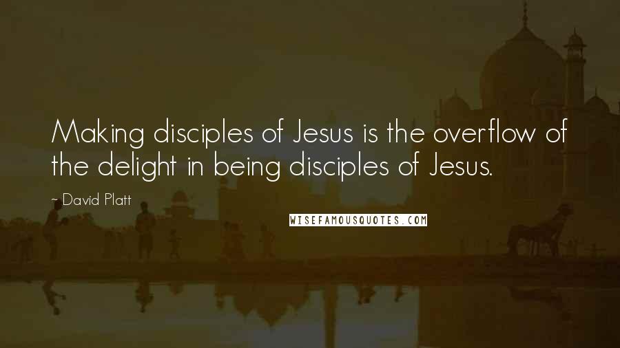 David Platt Quotes: Making disciples of Jesus is the overflow of the delight in being disciples of Jesus.