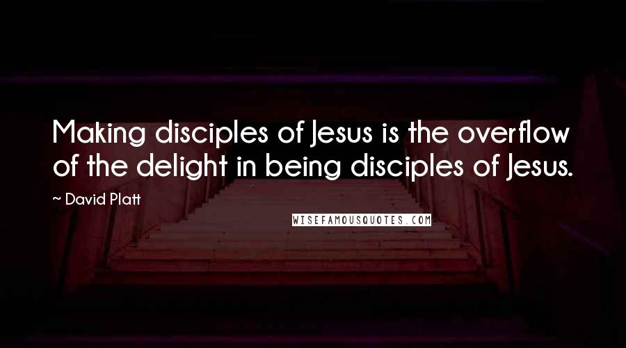 David Platt Quotes: Making disciples of Jesus is the overflow of the delight in being disciples of Jesus.