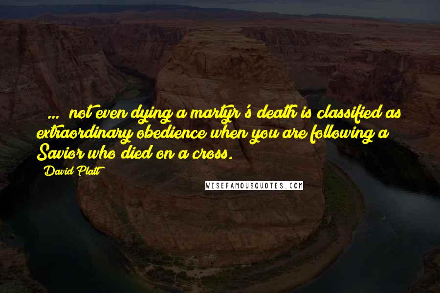 David Platt Quotes: [ ... ]not even dying a martyr's death is classified as extraordinary obedience when you are following a Savior who died on a cross.