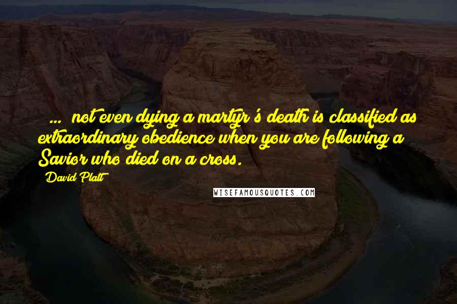 David Platt Quotes: [ ... ]not even dying a martyr's death is classified as extraordinary obedience when you are following a Savior who died on a cross.