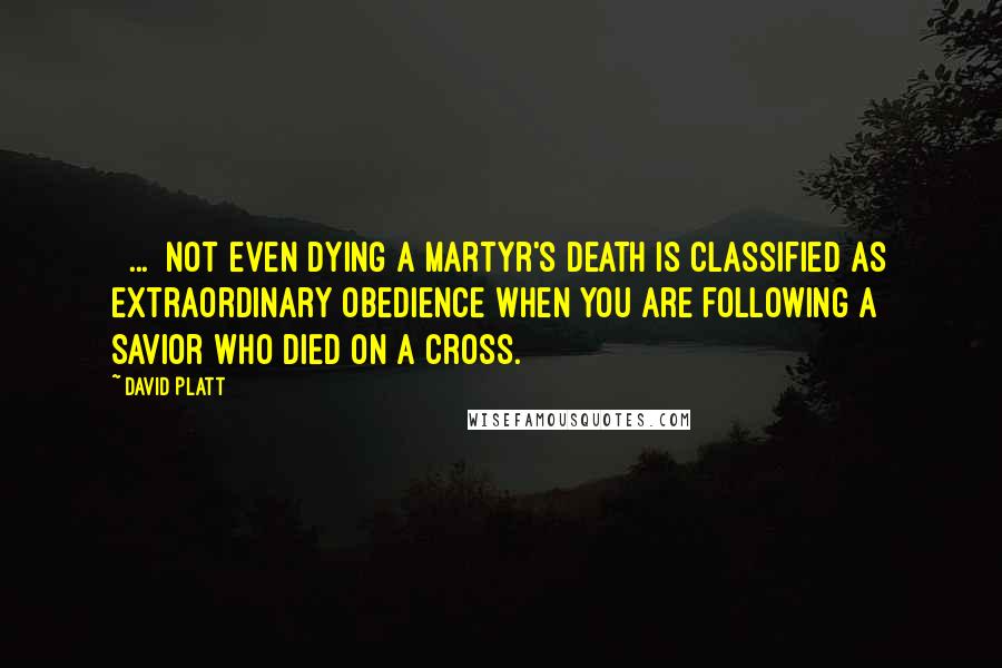 David Platt Quotes: [ ... ]not even dying a martyr's death is classified as extraordinary obedience when you are following a Savior who died on a cross.