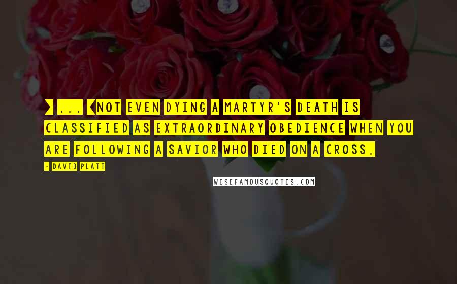 David Platt Quotes: [ ... ]not even dying a martyr's death is classified as extraordinary obedience when you are following a Savior who died on a cross.