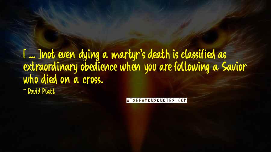 David Platt Quotes: [ ... ]not even dying a martyr's death is classified as extraordinary obedience when you are following a Savior who died on a cross.