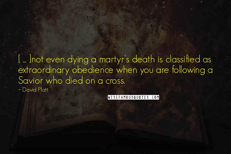 David Platt Quotes: [ ... ]not even dying a martyr's death is classified as extraordinary obedience when you are following a Savior who died on a cross.
