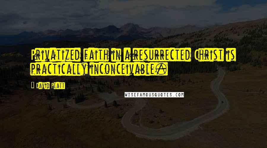 David Platt Quotes: Privatized faith in a resurrected Christ is practically inconceivable.
