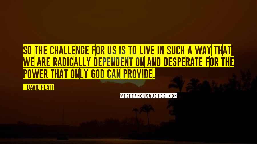 David Platt Quotes: So the challenge for us is to live in such a way that we are radically dependent on and desperate for the power that only God can provide.