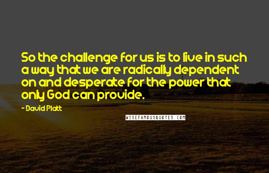 David Platt Quotes: So the challenge for us is to live in such a way that we are radically dependent on and desperate for the power that only God can provide.