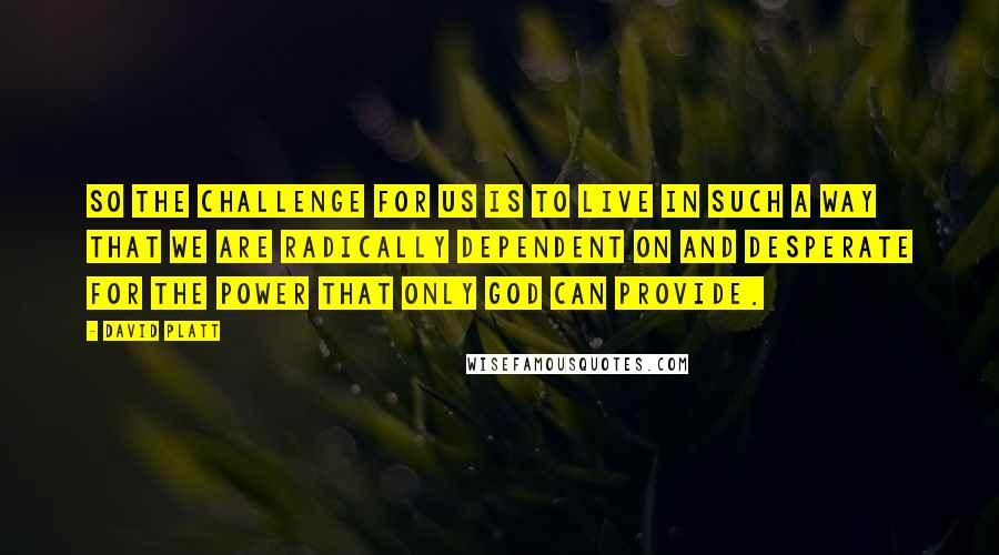 David Platt Quotes: So the challenge for us is to live in such a way that we are radically dependent on and desperate for the power that only God can provide.