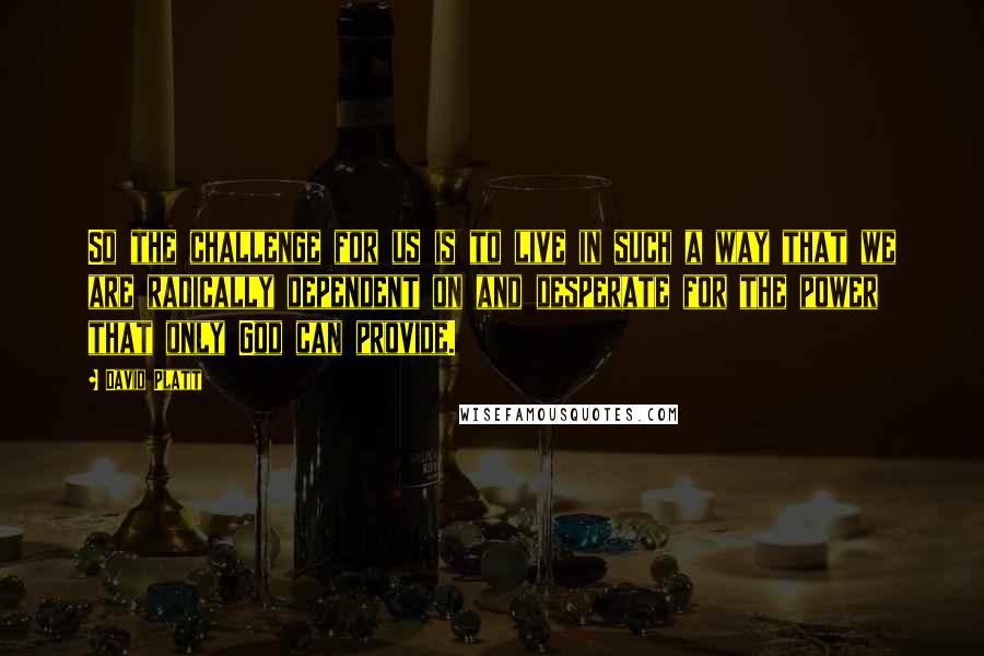 David Platt Quotes: So the challenge for us is to live in such a way that we are radically dependent on and desperate for the power that only God can provide.