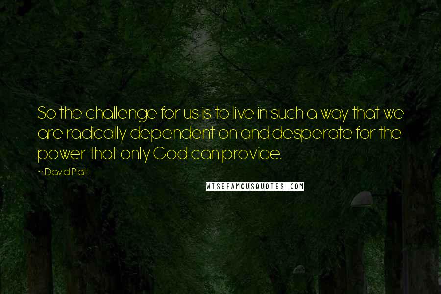 David Platt Quotes: So the challenge for us is to live in such a way that we are radically dependent on and desperate for the power that only God can provide.