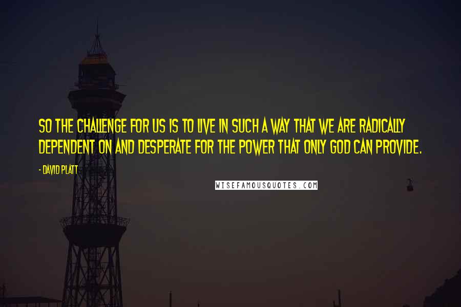 David Platt Quotes: So the challenge for us is to live in such a way that we are radically dependent on and desperate for the power that only God can provide.