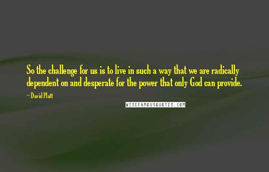 David Platt Quotes: So the challenge for us is to live in such a way that we are radically dependent on and desperate for the power that only God can provide.