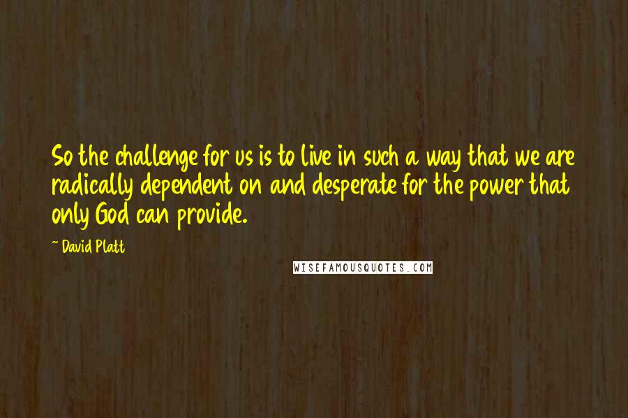 David Platt Quotes: So the challenge for us is to live in such a way that we are radically dependent on and desperate for the power that only God can provide.