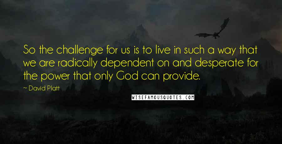 David Platt Quotes: So the challenge for us is to live in such a way that we are radically dependent on and desperate for the power that only God can provide.