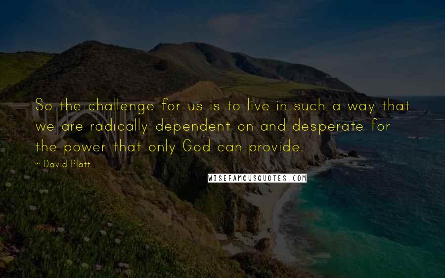 David Platt Quotes: So the challenge for us is to live in such a way that we are radically dependent on and desperate for the power that only God can provide.