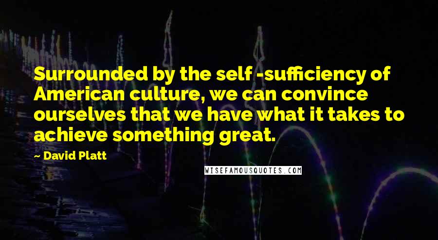 David Platt Quotes: Surrounded by the self -sufficiency of American culture, we can convince ourselves that we have what it takes to achieve something great.