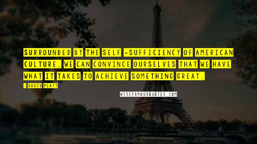 David Platt Quotes: Surrounded by the self -sufficiency of American culture, we can convince ourselves that we have what it takes to achieve something great.