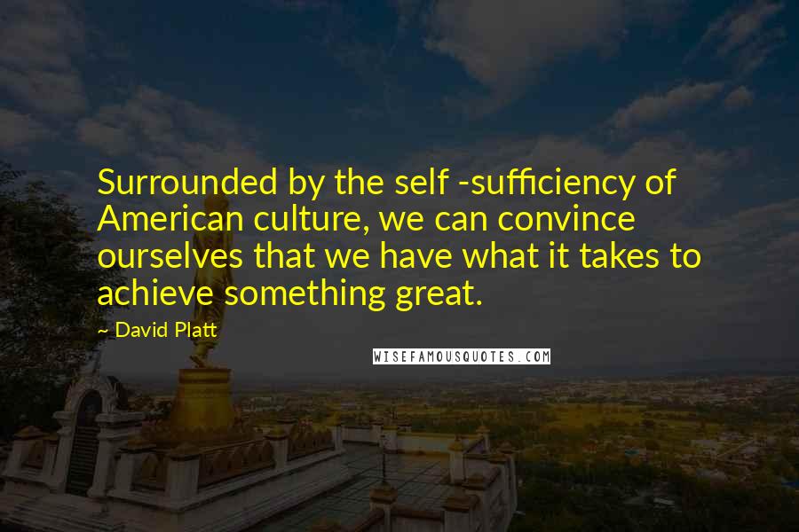 David Platt Quotes: Surrounded by the self -sufficiency of American culture, we can convince ourselves that we have what it takes to achieve something great.