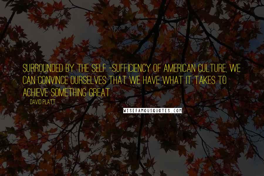 David Platt Quotes: Surrounded by the self -sufficiency of American culture, we can convince ourselves that we have what it takes to achieve something great.
