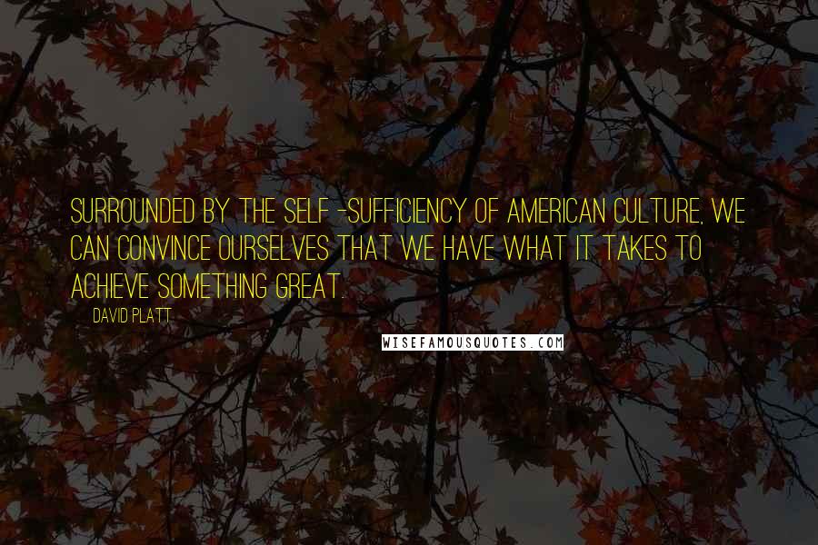 David Platt Quotes: Surrounded by the self -sufficiency of American culture, we can convince ourselves that we have what it takes to achieve something great.