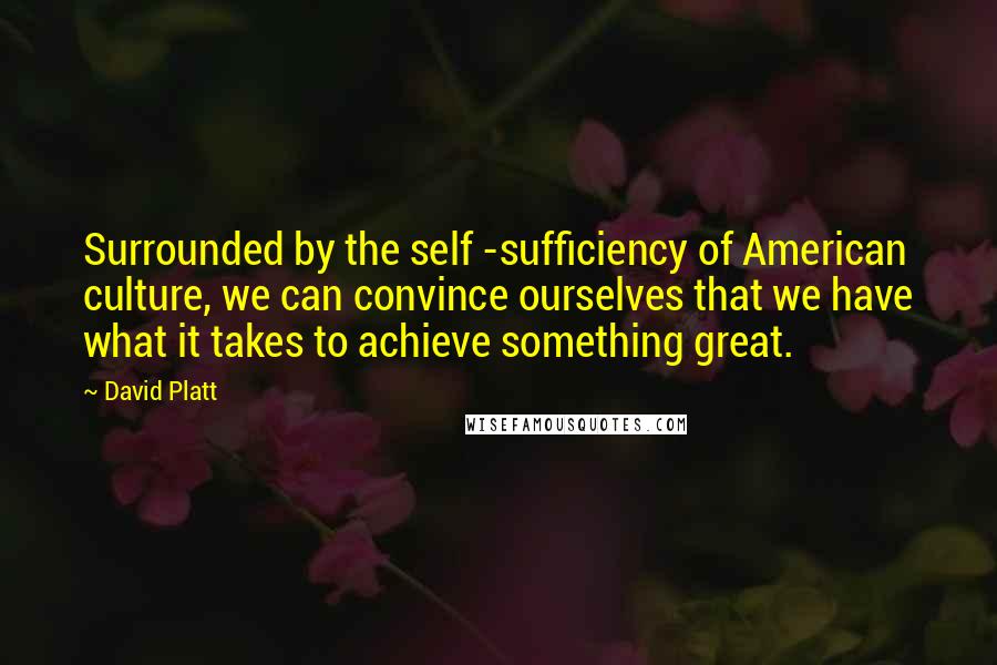David Platt Quotes: Surrounded by the self -sufficiency of American culture, we can convince ourselves that we have what it takes to achieve something great.