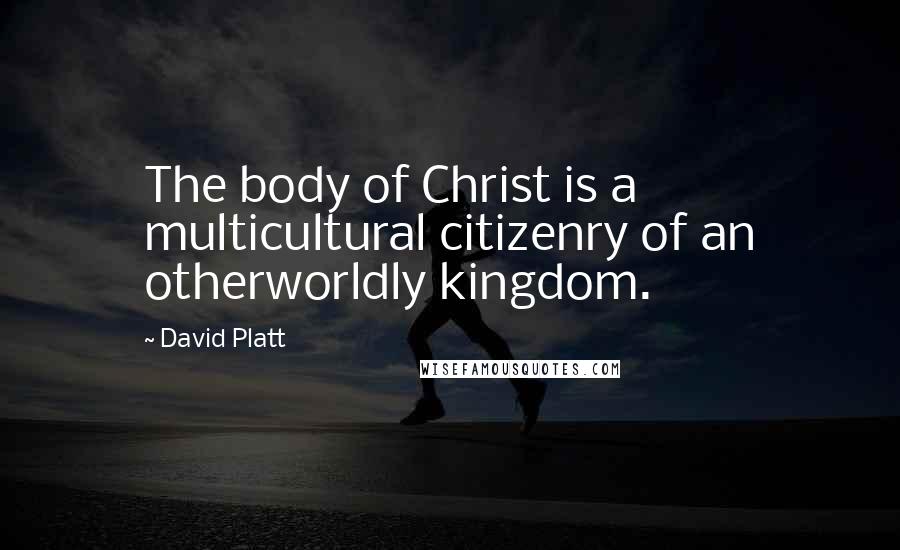 David Platt Quotes: The body of Christ is a multicultural citizenry of an otherworldly kingdom.