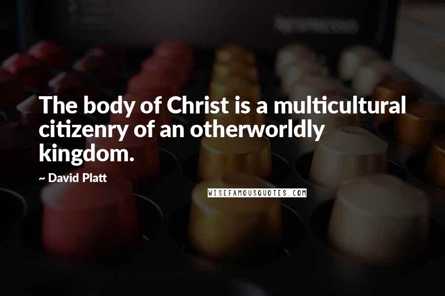 David Platt Quotes: The body of Christ is a multicultural citizenry of an otherworldly kingdom.