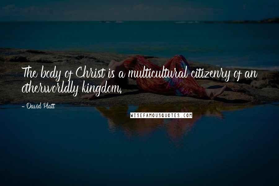 David Platt Quotes: The body of Christ is a multicultural citizenry of an otherworldly kingdom.