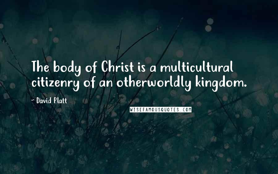 David Platt Quotes: The body of Christ is a multicultural citizenry of an otherworldly kingdom.