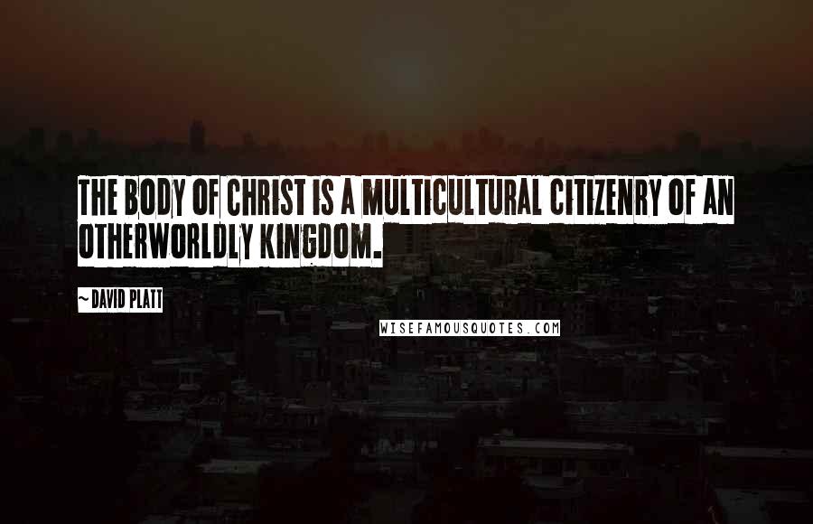 David Platt Quotes: The body of Christ is a multicultural citizenry of an otherworldly kingdom.