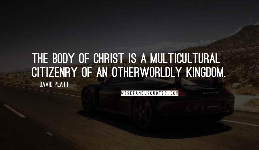 David Platt Quotes: The body of Christ is a multicultural citizenry of an otherworldly kingdom.