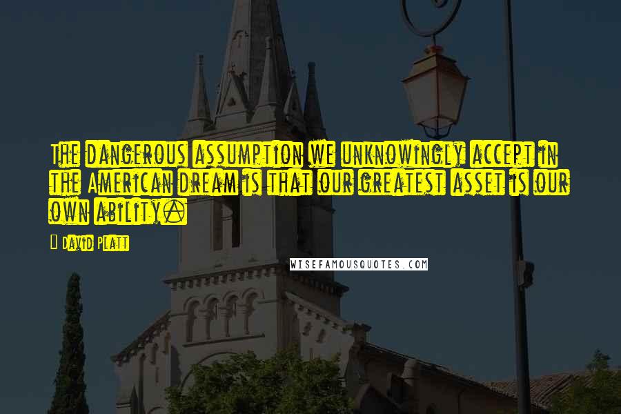 David Platt Quotes: The dangerous assumption we unknowingly accept in the American dream is that our greatest asset is our own ability.