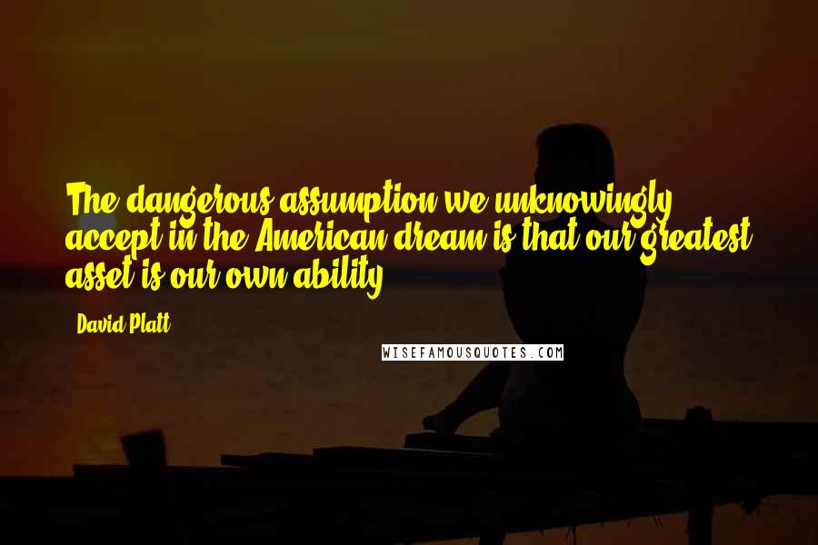 David Platt Quotes: The dangerous assumption we unknowingly accept in the American dream is that our greatest asset is our own ability.