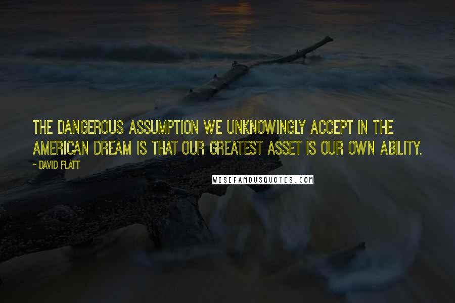 David Platt Quotes: The dangerous assumption we unknowingly accept in the American dream is that our greatest asset is our own ability.