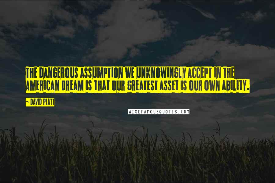 David Platt Quotes: The dangerous assumption we unknowingly accept in the American dream is that our greatest asset is our own ability.