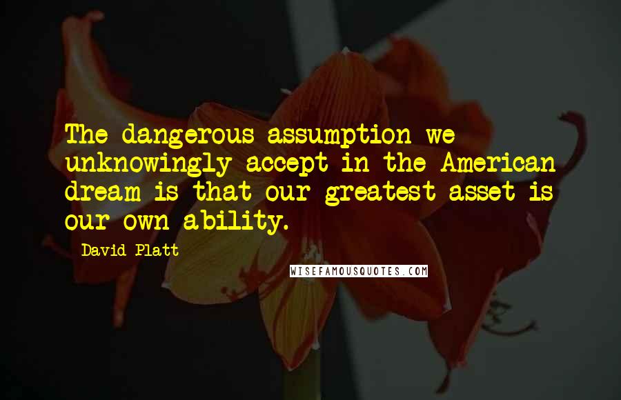 David Platt Quotes: The dangerous assumption we unknowingly accept in the American dream is that our greatest asset is our own ability.