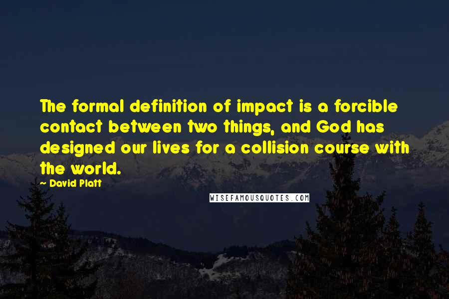 David Platt Quotes: The formal definition of impact is a forcible contact between two things, and God has designed our lives for a collision course with the world.