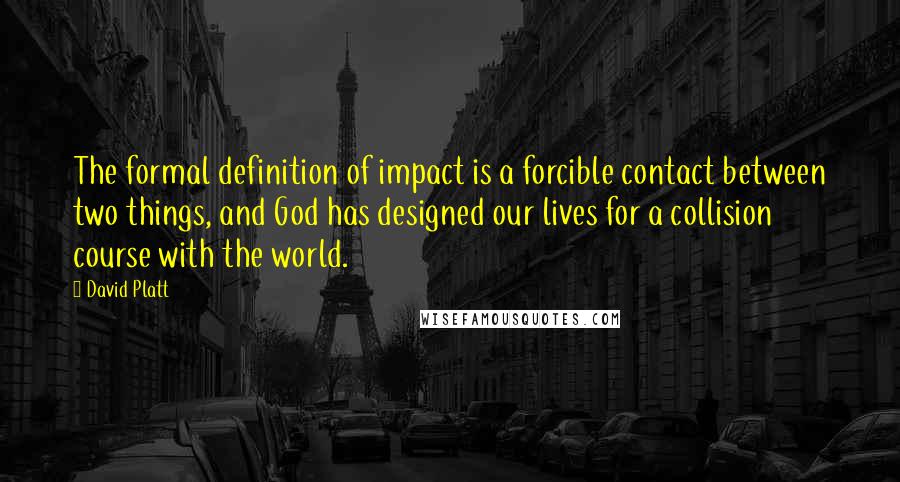 David Platt Quotes: The formal definition of impact is a forcible contact between two things, and God has designed our lives for a collision course with the world.