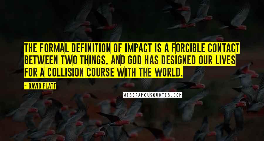 David Platt Quotes: The formal definition of impact is a forcible contact between two things, and God has designed our lives for a collision course with the world.