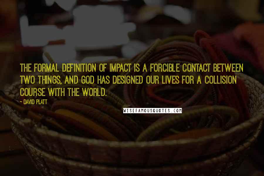 David Platt Quotes: The formal definition of impact is a forcible contact between two things, and God has designed our lives for a collision course with the world.