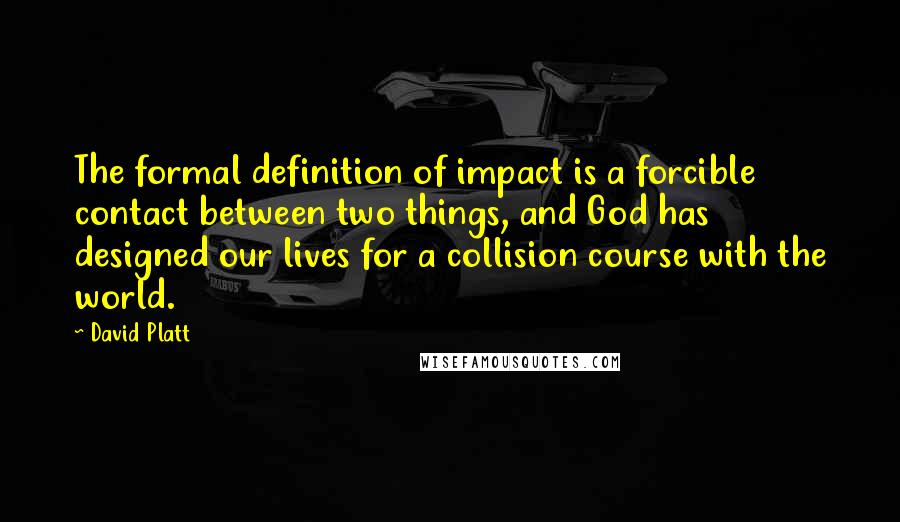 David Platt Quotes: The formal definition of impact is a forcible contact between two things, and God has designed our lives for a collision course with the world.