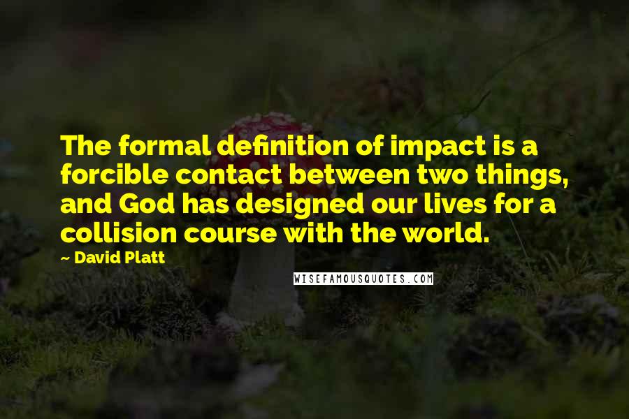 David Platt Quotes: The formal definition of impact is a forcible contact between two things, and God has designed our lives for a collision course with the world.