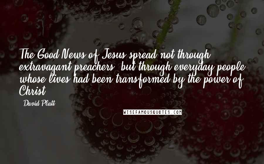 David Platt Quotes: The Good News of Jesus spread not through extravagant preachers, but through everyday people whose lives had been transformed by the power of Christ.