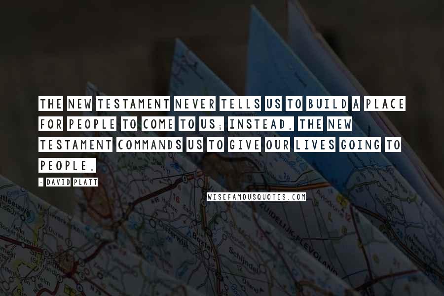 David Platt Quotes: The New Testament never tells us to build a place for people to come to us; instead, the New Testament commands us to give our lives going to people.