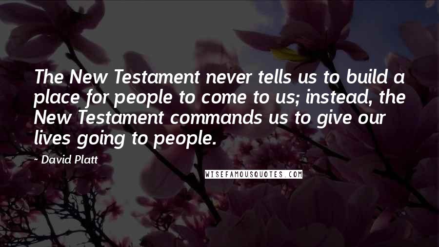 David Platt Quotes: The New Testament never tells us to build a place for people to come to us; instead, the New Testament commands us to give our lives going to people.