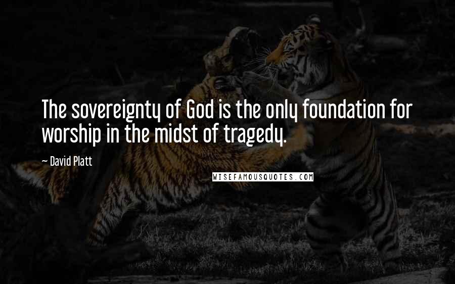David Platt Quotes: The sovereignty of God is the only foundation for worship in the midst of tragedy.