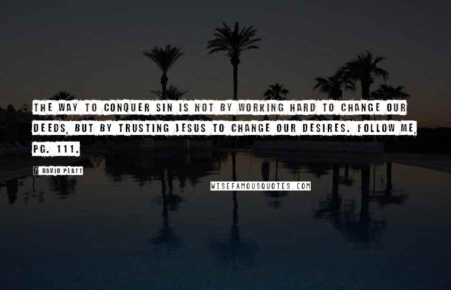 David Platt Quotes: The way to conquer sin is not by working hard to change our deeds, but by trusting Jesus to change our desires. Follow Me, pg. 111.